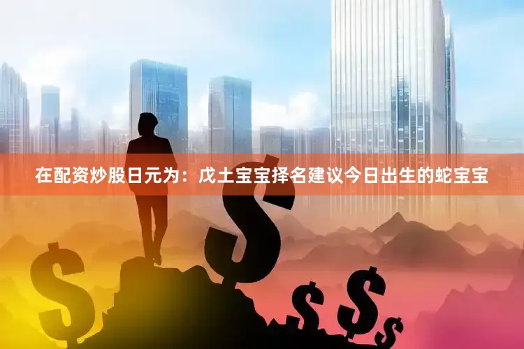 在配资炒股日元为：戊土宝宝择名建议今日出生的蛇宝宝